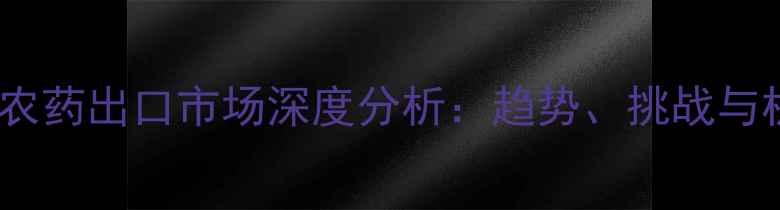 图片 全球农药出口市场深度分析：趋势、挑战与机遇2