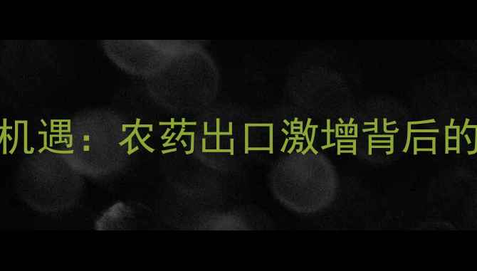 图片 全球疫情催生农业新机遇：农药出口激增背后的市场逻辑与政策博弈