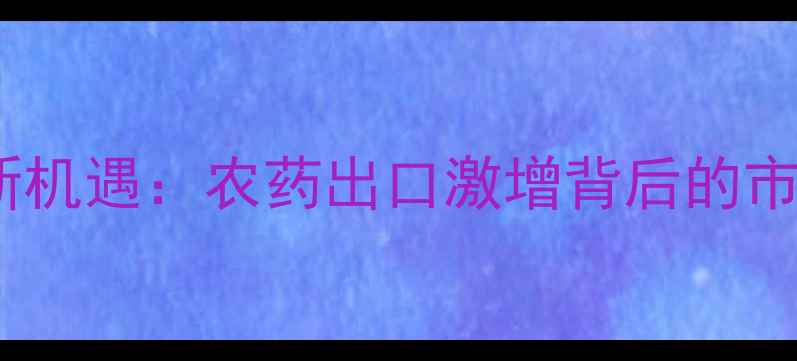图片 全球疫情催生农业新机遇：农药出口激增背后的市场逻辑与政策博弈1