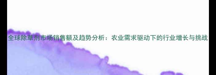 图片 全球除草剂市场销售额及趋势分析：农业需求驱动下的行业增长与挑战