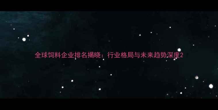 图片 全球饲料企业排名揭晓：行业格局与未来趋势深度2