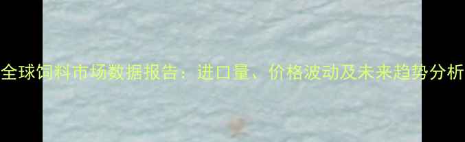 图片 全球饲料市场数据报告：进口量、价格波动及未来趋势分析
