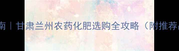 图片 兰州农资采购指南｜甘肃兰州农药化肥选购全攻略（附推荐品牌+使用技巧）