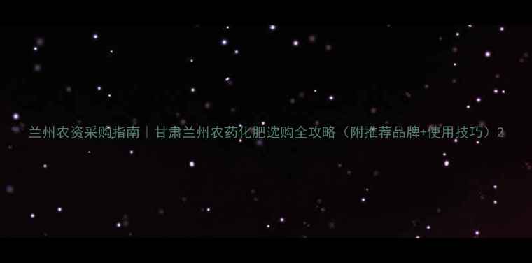 图片 兰州农资采购指南｜甘肃兰州农药化肥选购全攻略（附推荐品牌+使用技巧）2