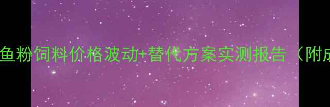 图片 养殖户必看！鱼粉饲料价格波动+替代方案实测报告（附成本计算表）1