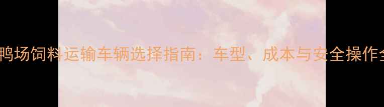 图片 养鸭场饲料运输车辆选择指南：车型、成本与安全操作全2
