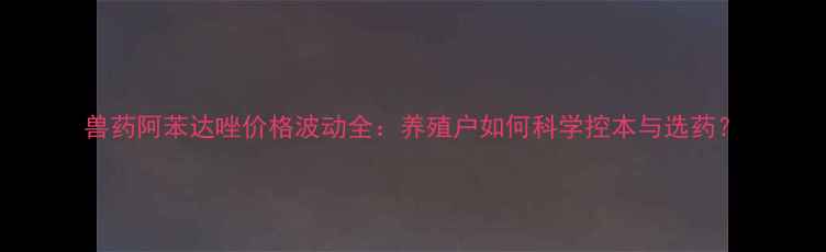 图片 兽药阿苯达唑价格波动全：养殖户如何科学控本与选药？