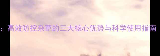 图片 内吸传导型除草剂：高效防控杂草的三大核心优势与科学使用指南（附作物适配表）2