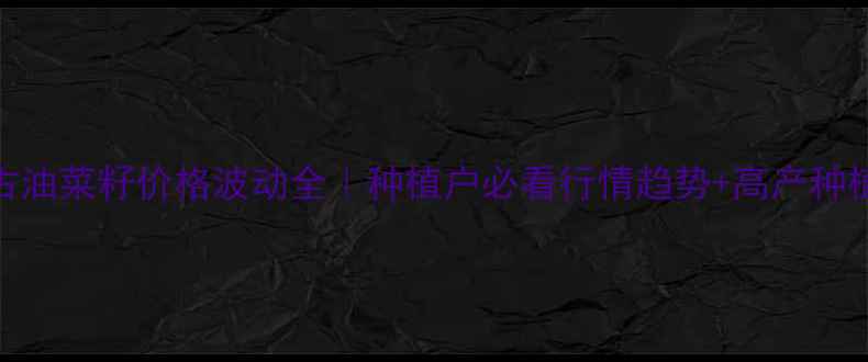 图片 内蒙古油菜籽价格波动全｜种植户必看行情趋势+高产种植指南