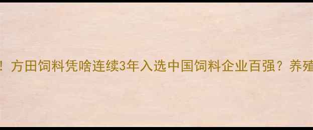 图片 内蒙饲料行业黑马！方田饲料凭啥连续3年入选中国饲料企业百强？养殖户亲测效果大公开