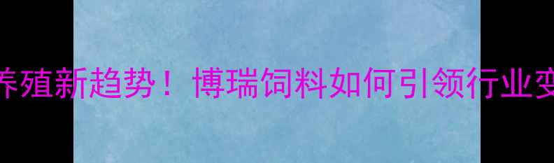 图片 农业养殖新趋势！博瑞饲料如何引领行业变革？