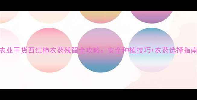 图片 农业干货西红柿农药残留全攻略：安全种植技巧+农药选择指南