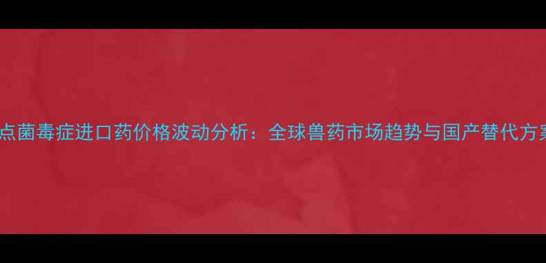 图片 农业热点菌毒症进口药价格波动分析：全球兽药市场趋势与国产替代方案探讨2