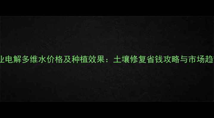 图片 农业电解多维水价格及种植效果：土壤修复省钱攻略与市场趋势1