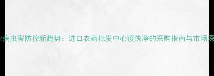 图片 农业病虫害防控新趋势：进口农药批发中心疫快净的采购指南与市场深度2