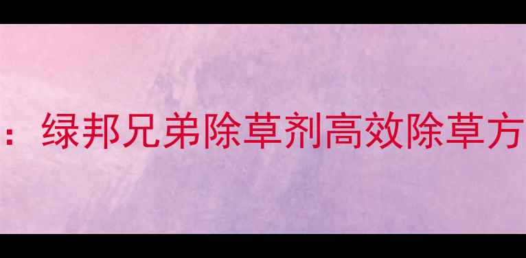 图片 农业种植推荐：绿邦兄弟除草剂高效除草方案与使用指南