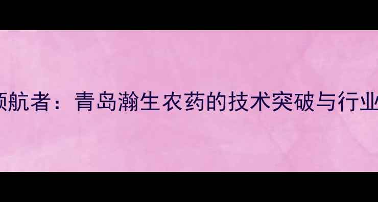 图片 农业科技领航者：青岛瀚生农药的技术突破与行业影响深度1