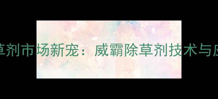 图片 农业除草剂市场新宠：威霸除草剂技术与应用指南
