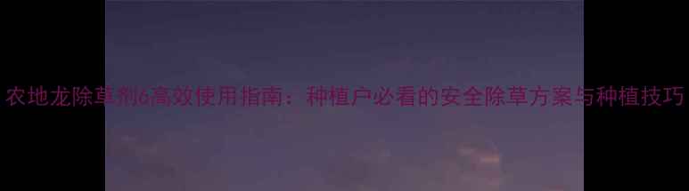 图片 农地龙除草剂6高效使用指南：种植户必看的安全除草方案与种植技巧
