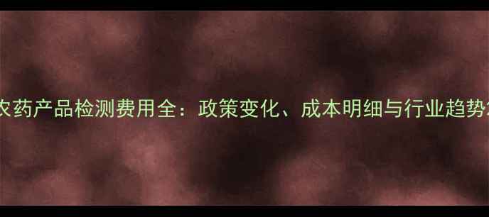 图片 农药产品检测费用全：政策变化、成本明细与行业趋势2