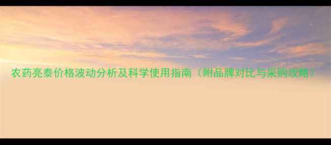图片 农药亮泰价格波动分析及科学使用指南（附品牌对比与采购攻略）