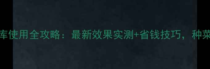 图片 农药富力库使用全攻略：最新效果实测+省钱技巧，种菜人必看！