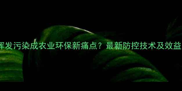图片 农药挥发污染成农业环保新痛点？最新防控技术及效益分析1