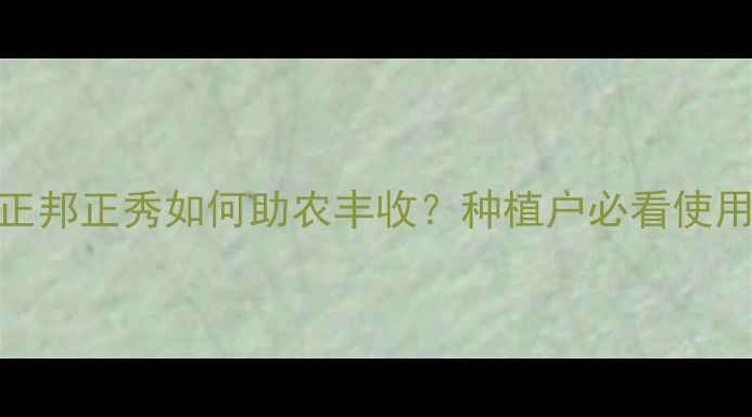 图片 农药推荐！正邦正秀如何助农丰收？种植户必看使用技巧与案例