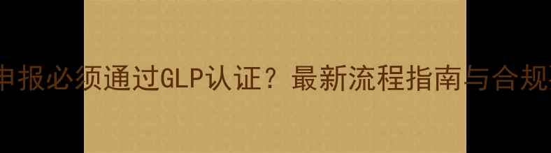 图片 农药申报必须通过GLP认证？最新流程指南与合规要点2