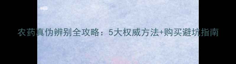 图片 农药真伪辨别全攻略：5大权威方法+购买避坑指南