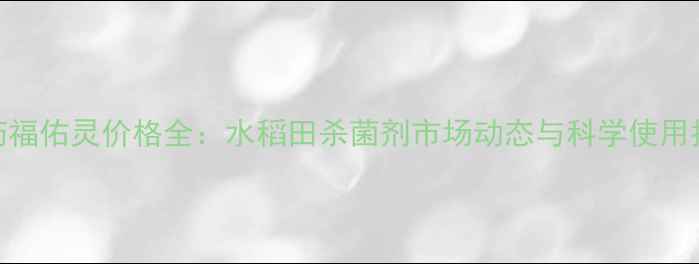 图片 农药福佑灵价格全：水稻田杀菌剂市场动态与科学使用指南