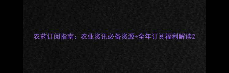 图片 农药订阅指南：农业资讯必备资源+全年订阅福利解读2