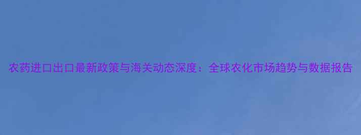 图片 农药进口出口最新政策与海关动态深度：全球农化市场趋势与数据报告