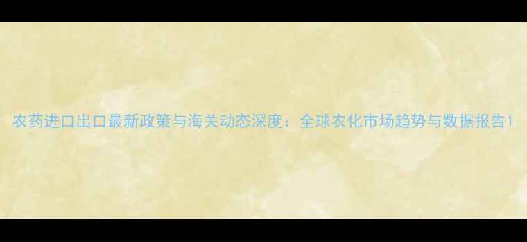 图片 农药进口出口最新政策与海关动态深度：全球农化市场趋势与数据报告1