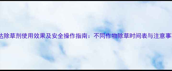 图片 农达除草剂使用效果及安全操作指南：不同作物除草时间表与注意事项1