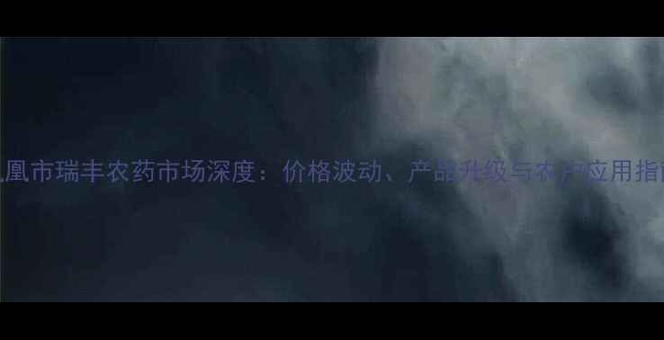 图片 凤凰市瑞丰农药市场深度：价格波动、产品升级与农户应用指南
