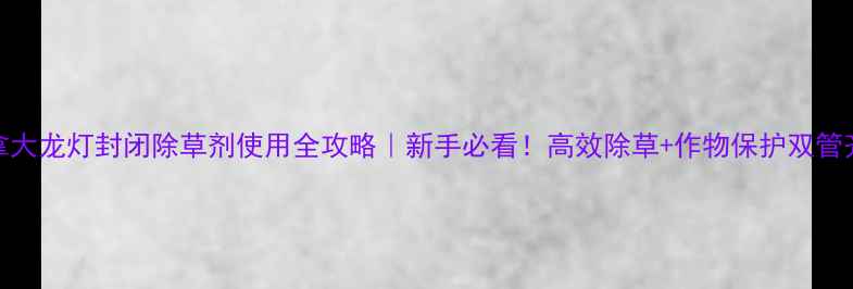 图片 加拿大龙灯封闭除草剂使用全攻略｜新手必看！高效除草+作物保护双管齐下