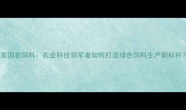 图片 北京国农饲料：农业科技领军者如何打造绿色饲料生产新标杆？1