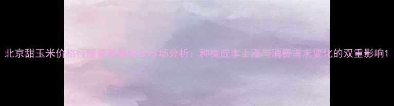 图片 北京甜玉米价格行情最新报价及市场分析：种植成本上涨与消费需求变化的双重影响1