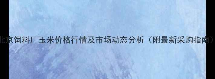 图片 北京饲料厂玉米价格行情及市场动态分析（附最新采购指南）