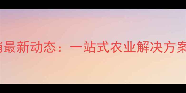 图片 华农饲料经销最新动态：一站式农业解决方案与行业趋势1