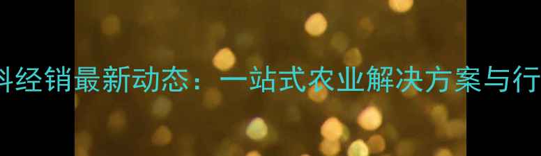 图片 华农饲料经销最新动态：一站式农业解决方案与行业趋势2