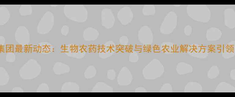 图片 华阳农药集团最新动态：生物农药技术突破与绿色农业解决方案引领行业发展2