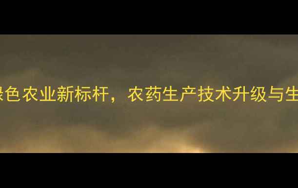 图片 南京保丰农药厂：绿色农业新标杆，农药生产技术升级与生态种植解决方案全2