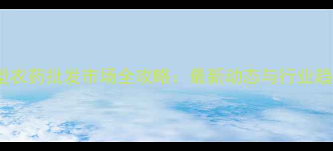 图片 南昌大型农药批发市场全攻略：最新动态与行业趋势分析1