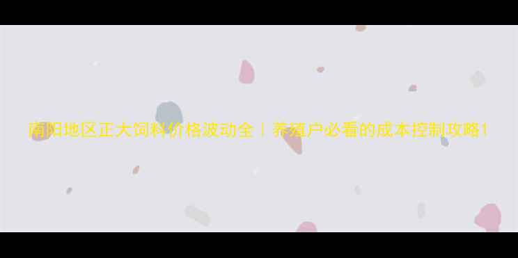 图片 南阳地区正大饲料价格波动全｜养殖户必看的成本控制攻略1