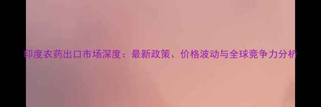 图片 印度农药出口市场深度：最新政策、价格波动与全球竞争力分析