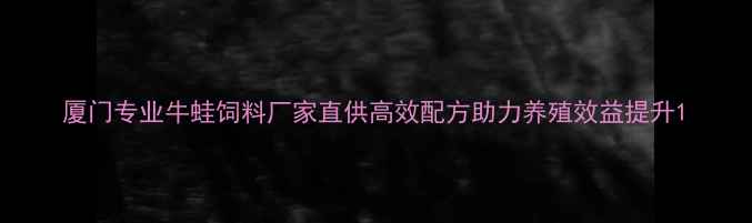 图片 厦门专业牛蛙饲料厂家直供高效配方助力养殖效益提升1
