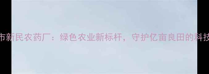 图片 吉林市新民农药厂：绿色农业新标杆，守护亿亩良田的科技力量