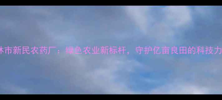 图片 吉林市新民农药厂：绿色农业新标杆，守护亿亩良田的科技力量2